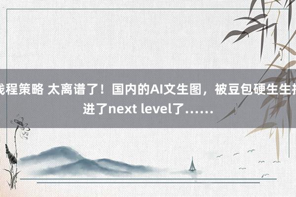 钱程策略 太离谱了！国内的AI文生图，被豆包硬生生推进了next level了……