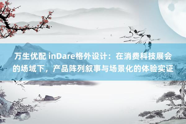 万生优配 inDare格外设计：在消费科技展会的场域下，产品阵列叙事与场景化的体验实证