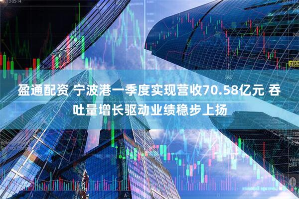 盈通配资 宁波港一季度实现营收70.58亿元 吞吐量增长驱动业绩稳步上扬