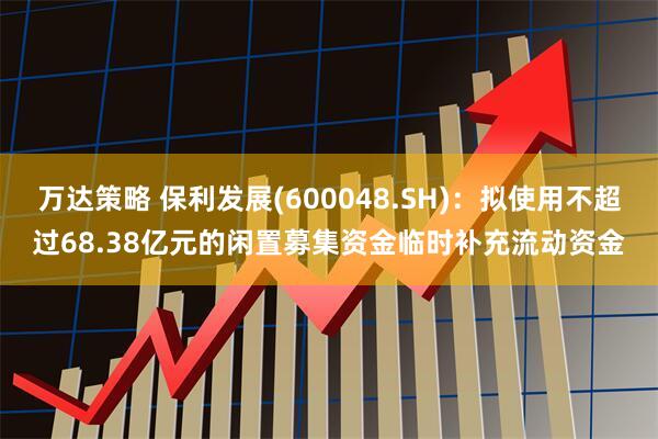 万达策略 保利发展(600048.SH)：拟使用不超过68.38亿元的闲置募集资金临时补充流动资金