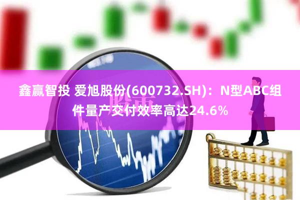 鑫赢智投 爱旭股份(600732.SH)：N型ABC组件量产交付效率高达24.6%