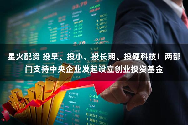 星火配资 投早、投小、投长期、投硬科技！两部门支持中央企业发起设立创业投资基金