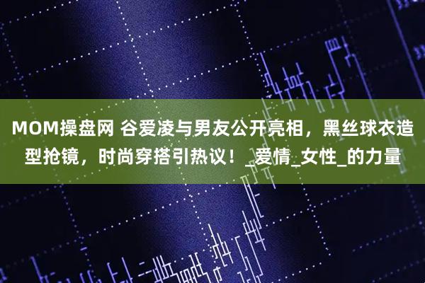 MOM操盘网 谷爱凌与男友公开亮相，黑丝球衣造型抢镜，时尚穿搭引热议！_爱情_女性_的力量