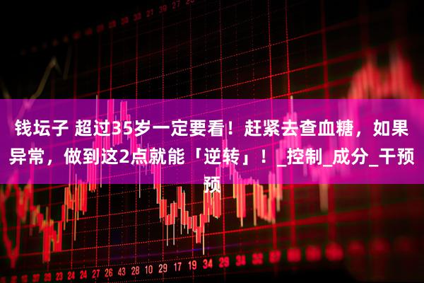 钱坛子 超过35岁一定要看！赶紧去查血糖，如果异常，做到这2点就能「逆转」！_控制_成分_干预