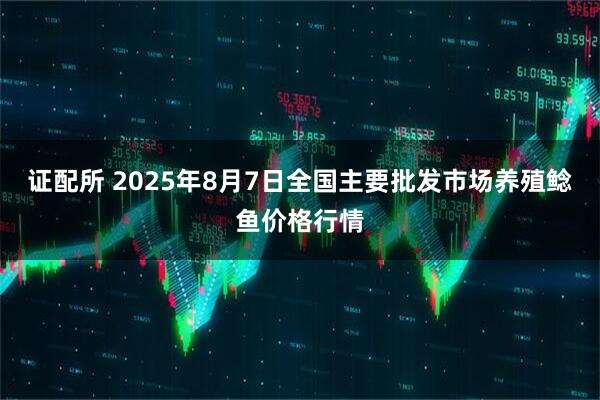 证配所 2025年8月7日全国主要批发市场养殖鲶鱼价格行情