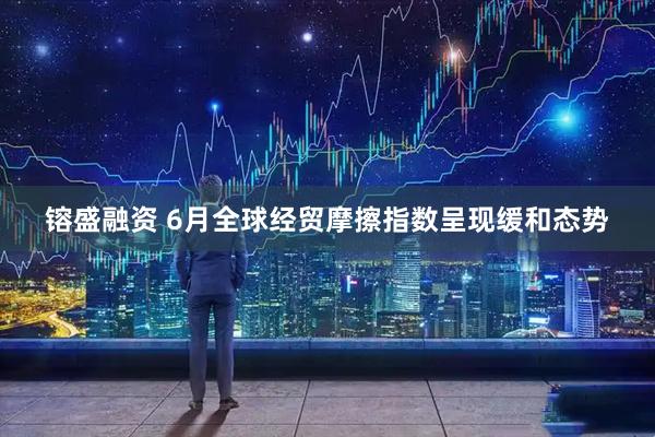 镕盛融资 6月全球经贸摩擦指数呈现缓和态势