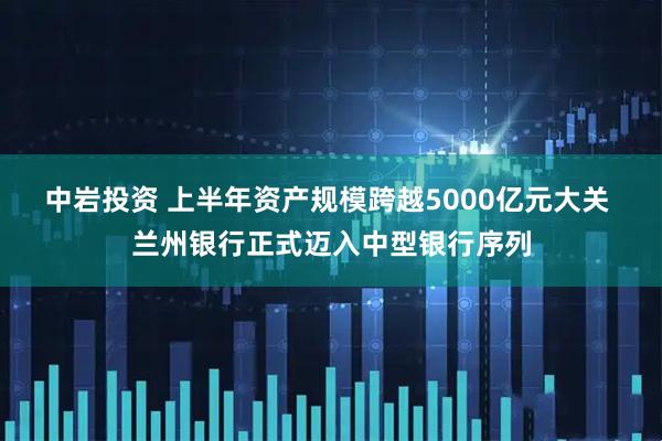 中岩投资 上半年资产规模跨越5000亿元大关 兰州银行正式迈入中型银行序列