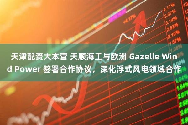 天津配资大本营 天顺海工与欧洲 Gazelle Wind Power 签署合作协议，深化浮式风电领域合作