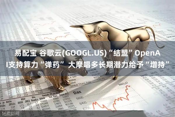 易配宝 谷歌云(GOOGL.US)“结盟”OpenAI支持算力“弹药” 大摩唱多长期潜力给予“增持”