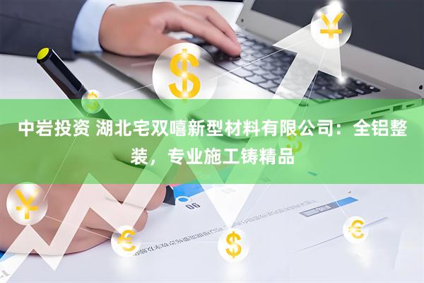 中岩投资 湖北宅双嘻新型材料有限公司：全铝整装，专业施工铸精品