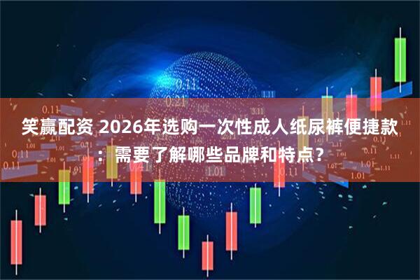 笑赢配资 2026年选购一次性成人纸尿裤便捷款：需要了解哪些品牌和特点？